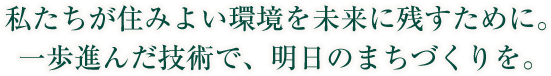 私たちが住みよい環境を未来に残すために。一歩進んだ技術で、明日のまちづくりを。